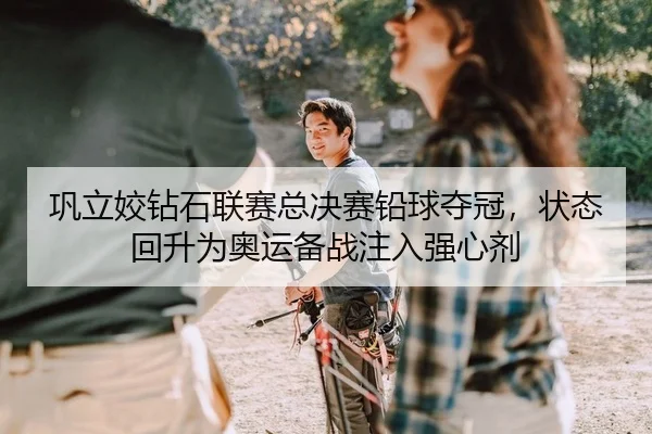 巩立姣钻石联赛总决赛铅球夺冠，状态回升为奥运备战注入强心剂