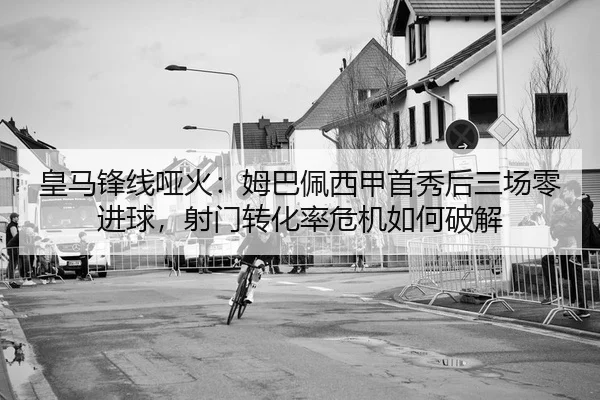 皇马锋线哑火：姆巴佩西甲首秀后三场零进球，射门转化率危机如何破解
